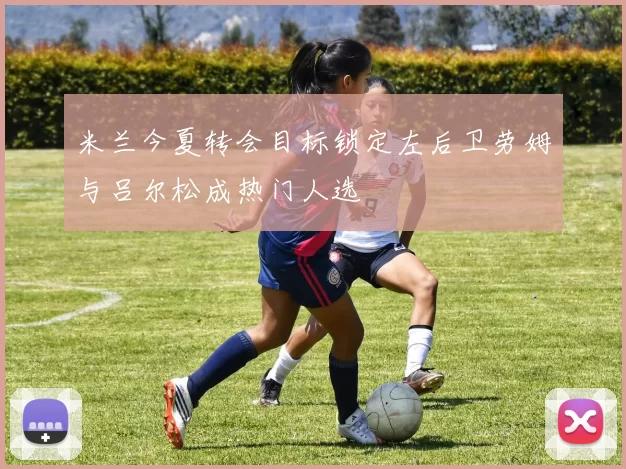 米兰今夏转会目标锁定左后卫劳姆与吕尔松成热门人选