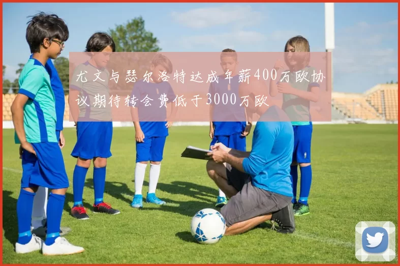 尤文与瑟尔洛特达成年薪400万欧协议期待转会费低于3000万欧