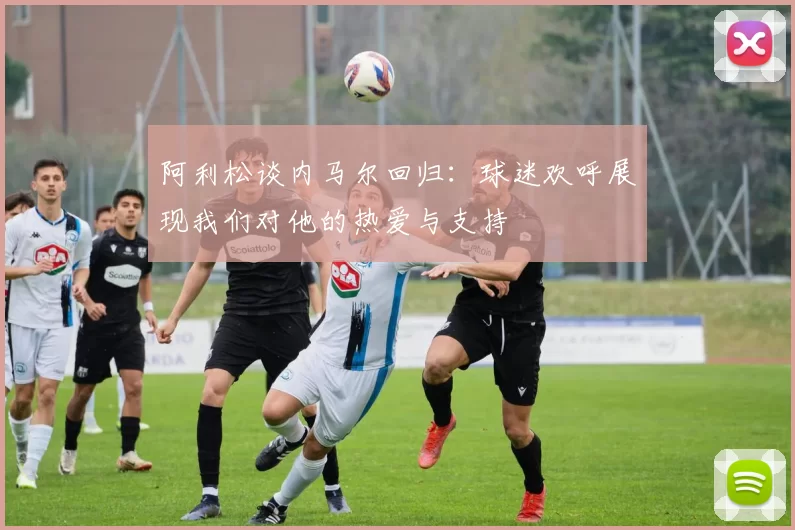 阿利松谈内马尔回归：球迷欢呼展现我们对他的热爱与支持