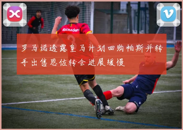 罗马诺透露皇马计划回购帕斯并转手出售恩佐转会进展缓慢