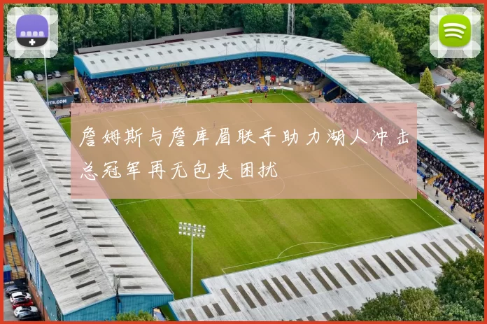 詹姆斯与詹库眉联手助力湖人冲击总冠军再无包夹困扰