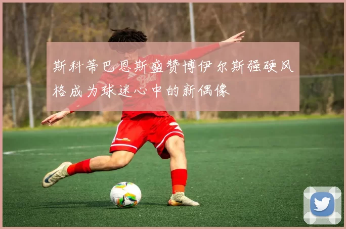斯科蒂巴恩斯盛赞博伊尔斯强硬风格成为球迷心中的新偶像
