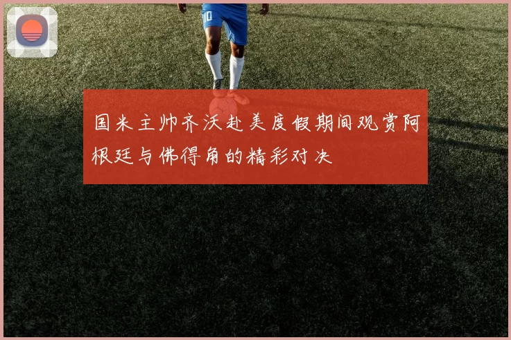 国米主帅齐沃赴美度假期间观赏阿根廷与佛得角的精彩对决