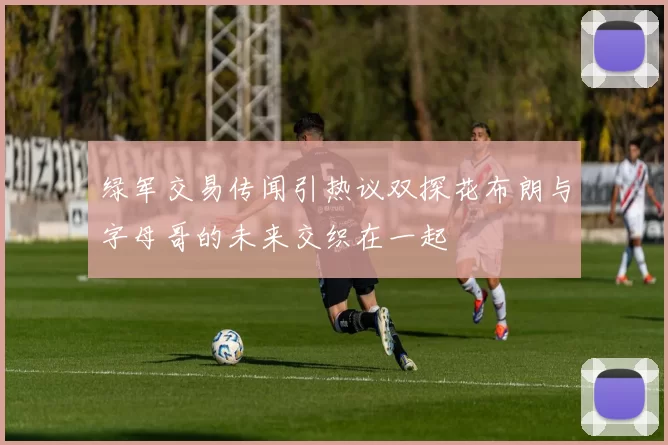 绿军交易传闻引热议双探花布朗与字母哥的未来交织在一起