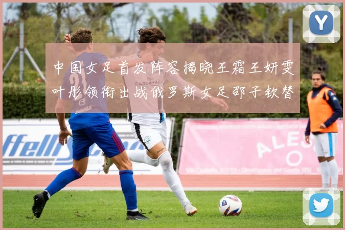 中国女足首发阵容揭晓王霜王妍雯叶彤领衔出战俄罗斯女足邵子钦替补待命
