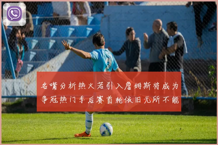名嘴分析热火若引入詹姆斯将成为争冠热门季后赛首轮依旧无所不能