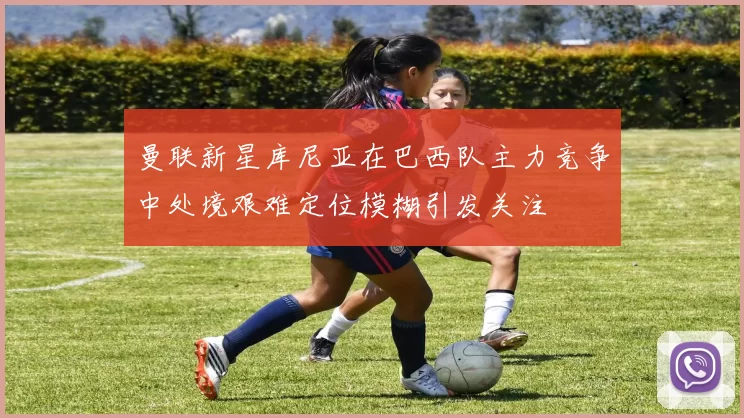 曼联新星库尼亚在巴西队主力竞争中处境艰难定位模糊引发关注